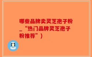 哪些品牌卖灵芝孢子粉_“热门品牌灵芝孢子粉推荐”)