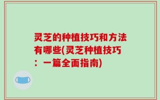 灵芝的种植技巧和方法有哪些(灵芝种植技巧：一篇全面指南)
