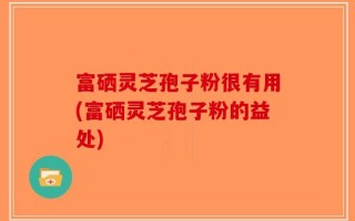 富硒灵芝孢子粉很有用(富硒灵芝孢子粉的益处)