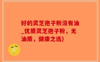 好的灵芝孢子粉没有油_优质灵芝孢子粉，无油质，健康之选)