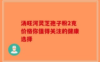 汤旺河灵芝孢子粉2克价格你值得关注的健康选择