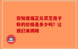 你知道福正元灵芝孢子粉的价格是多少吗？让我们来揭晓