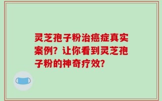灵芝孢子粉治癌症真实案例？让你看到灵芝孢子粉的神奇疗效？