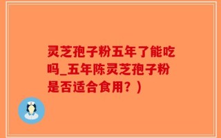 灵芝孢子粉五年了能吃吗_五年陈灵芝孢子粉是否适合食用？)