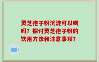 灵芝孢子粉沉淀可以喝吗？探讨灵芝孢子粉的饮用方法和注意事项？