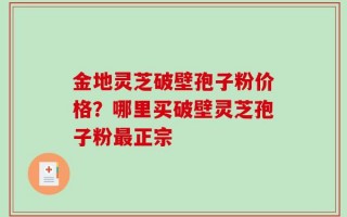 金地灵芝破壁孢子粉价格？哪里买破壁灵芝孢子粉最正宗