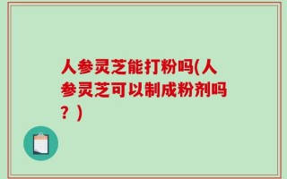 人参灵芝能打粉吗(人参灵芝可以制成粉剂吗？)