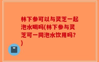 林下参可以与灵芝一起泡水喝吗(林下参与灵芝可一同泡水饮用吗？)