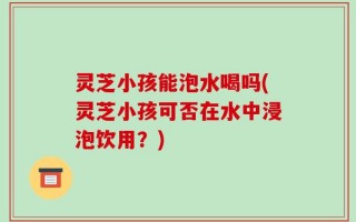 灵芝小孩能泡水喝吗(灵芝小孩可否在水中浸泡饮用？)
