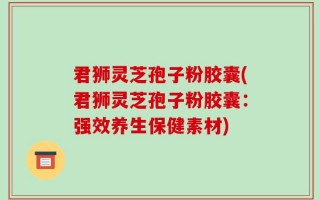 君狮灵芝孢子粉胶囊(君狮灵芝孢子粉胶囊：强效养生保健素材)