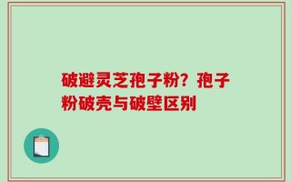 破避灵芝孢子粉？孢子粉破壳与破壁区别