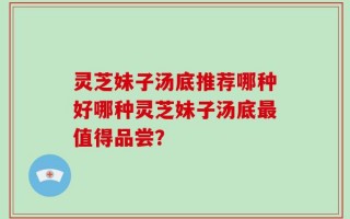 灵芝妹子汤底推荐哪种好哪种灵芝妹子汤底最值得品尝？