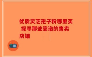 优质灵芝孢子粉哪里买 探寻那些靠谱的售卖店铺