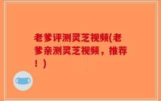 老爹评测灵芝视频(老爹亲测灵芝视频，推荐！)