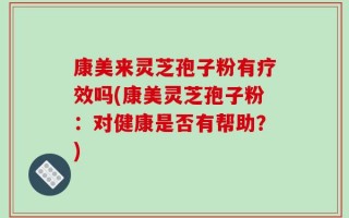 康美来灵芝孢子粉有疗效吗(康美灵芝孢子粉：对健康是否有帮助？)