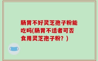 肠胃不好灵芝孢子粉能吃吗(肠胃不适者可否食用灵芝孢子粉？)