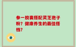 参一胶囊搭配灵芝孢子粉？健康养生的最佳搭档？