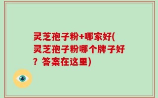 灵芝孢子粉+哪家好(灵芝孢子粉哪个牌子好？答案在这里)