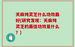 天麻炖灵芝什么功效最好(研究发现：天麻炖灵芝的最佳功效是什么？)
