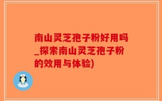 南山灵芝孢子粉好用吗_探索南山灵芝孢子粉的效用与体验)