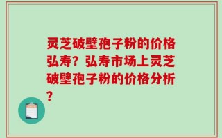 灵芝破壁孢子粉的价格弘寿？弘寿市场上灵芝破壁孢子粉的价格分析？