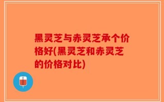 黑灵芝与赤灵芝承个价格好(黑灵芝和赤灵芝的价格对比)