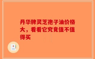 丹华牌灵芝孢子油价格大，看看它究竟值不值得买