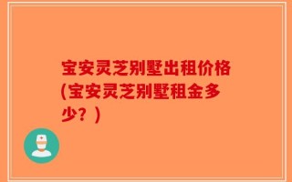 宝安灵芝别墅出租价格(宝安灵芝别墅租金多少？)