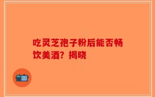 吃灵芝孢子粉后能否畅饮美酒？揭晓