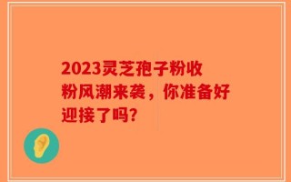 2023灵芝孢子粉收粉风潮来袭，你准备好迎接了吗？