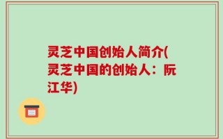 灵芝中国创始人简介(灵芝中国的创始人：阮江华)