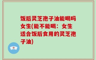 饭后灵芝孢子油能喝吗女生(能不能喝：女生适合饭后食用的灵芝孢子油)