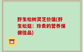 野生松树灵芝价值(野生松菇：珍贵的营养保健佳品)