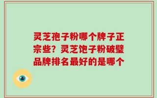 灵芝孢子粉哪个牌子正宗些？灵芝饱子粉破璧品牌排名最好的是哪个