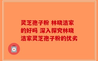 灵芝孢子粉 林晓洁家的好吗 深入探究林晓洁家灵芝孢子粉的优劣