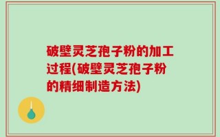 破壁灵芝孢子粉的加工过程(破壁灵芝孢子粉的精细制造方法)