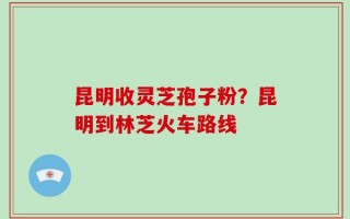 昆明收灵芝孢子粉？昆明到林芝火车路线
