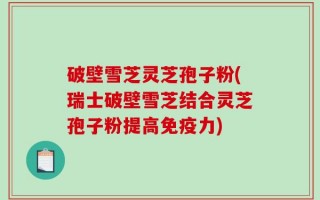 破壁雪芝灵芝孢子粉(瑞士破壁雪芝结合灵芝孢子粉提高免疫力)