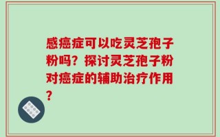 感癌症可以吃灵芝孢子粉吗？探讨灵芝孢子粉对癌症的辅助治疗作用？