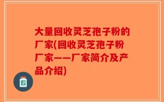 大量回收灵芝孢子粉的厂家(回收灵芝孢子粉厂家——厂家简介及产品介绍)