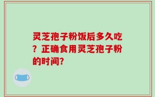 灵芝孢子粉饭后多久吃？正确食用灵芝孢子粉的时间？