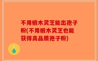 不用椴木灵芝能出孢子粉(不用椴木灵芝也能获得高品质孢子粉)