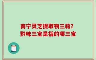 南宁灵芝提取物三萜？黔味三宝是指的哪三宝