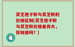 灵芝孢子粉与灵芝粉的价格区别(灵芝孢子粉与灵芝粉价格差异大，你知道吗？)