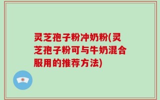 灵芝孢子粉冲奶粉(灵芝孢子粉可与牛奶混合服用的推荐方法)