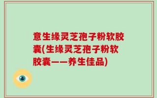 意生缘灵芝孢子粉软胶囊(生缘灵芝孢子粉软胶囊——养生佳品)