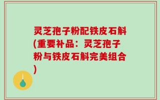 灵芝孢子粉配铁皮石斛(重要补品：灵芝孢子粉与铁皮石斛完美组合)