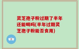 灵芝孢子粉过期了半年还能喝吗(半年过期灵芝孢子粉能否食用)