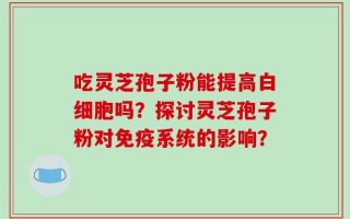 吃灵芝孢子粉能提高白细胞吗？探讨灵芝孢子粉对免疫系统的影响？