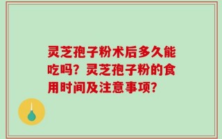 灵芝孢子粉术后多久能吃吗？灵芝孢子粉的食用时间及注意事项？